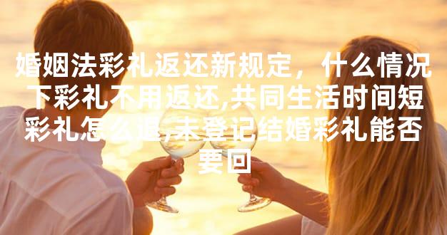 婚姻法彩礼返还新规定，什么情况下彩礼不用返还,共同生活时间短彩礼怎么退,未登记结婚彩礼能否要回