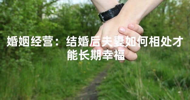 婚姻经营：结婚后夫妻如何相处才能长期幸福