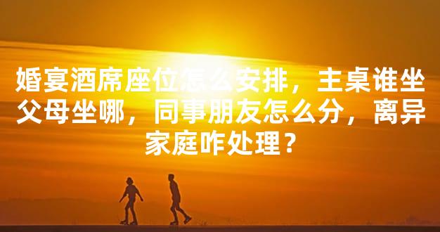 婚宴酒席座位怎么安排，主桌谁坐父母坐哪，同事朋友怎么分，离异家庭咋处理