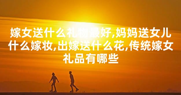 嫁女送什么礼物最好,妈妈送女儿什么嫁妆,出嫁送什么
