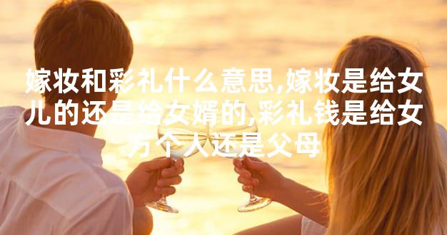 嫁妆和彩礼什么意思,嫁妆是给女儿的还是给女婿的