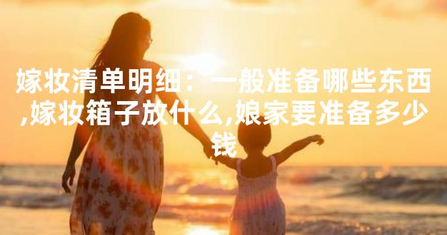 嫁妆清单明细：一般准备哪些东西,嫁妆箱子放什么