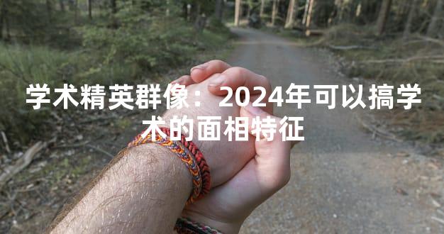 学术精英群像：2024年可以搞学术的面相特征