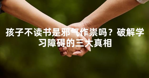 孩子不读书是邪气作祟吗？破解学习障碍的三大真相