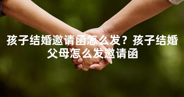 孩子结婚邀请函怎么发？孩子结婚父母怎么发邀请函