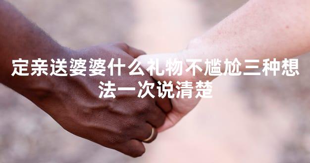 定亲送婆婆什么礼物不尴尬三种想法一次说清楚