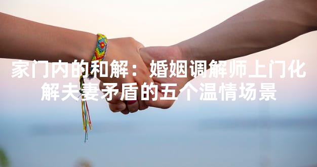 家门内的和解：婚姻调解师上门化解夫妻矛盾的五个温情场景