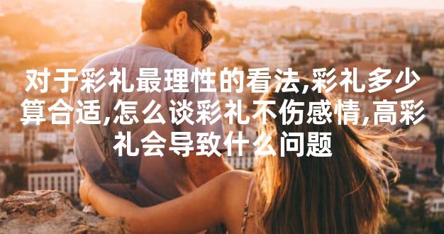 对于彩礼最理性的看法,彩礼多少算合适,怎么谈彩礼不