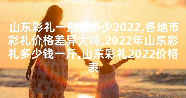 山东彩礼一般给多少2022,各地市彩礼价格差异大吗,2