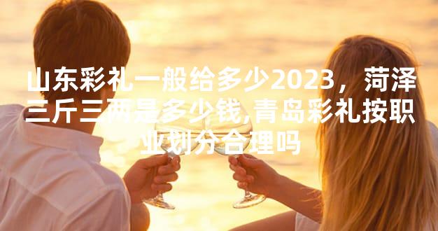 山东彩礼一般给多少2023，菏泽三斤三两是多少钱,青岛