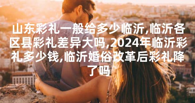 山东彩礼一般给多少临沂,临沂各区县彩礼差异大吗,2024年临沂彩礼多少钱,临沂婚俗改革后彩礼降了吗