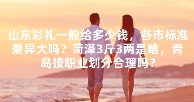 山东彩礼一般给多少钱，各市标准差异大吗？菏泽3斤
