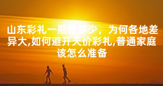 山东彩礼一般给多少，为何各地差异大,如何避开天价