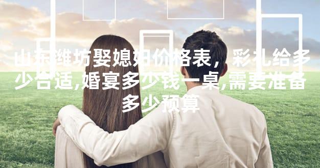 山东潍坊娶媳妇价格表，彩礼给多少合适,婚宴多少钱