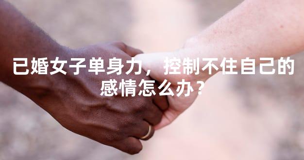 已婚女子单身力，控制不住自己的感情怎么办？
