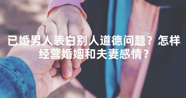 已婚男人表白别人道德问题？怎样经营婚姻和夫妻感