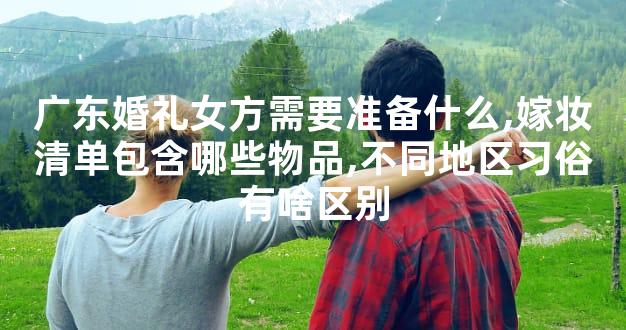 广东婚礼女方需要准备什么,嫁妆清单包含哪些物品