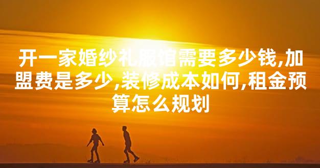 开一家婚纱礼服馆需要多少钱,加盟费是多少,装修成本如何,租金预算怎么规划