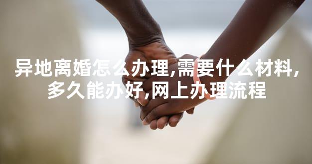 异地离婚怎么办理,需要什么材料,多久能办好,网上办