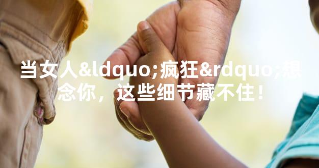 当女人“疯狂”想念你，这些细节藏不住！