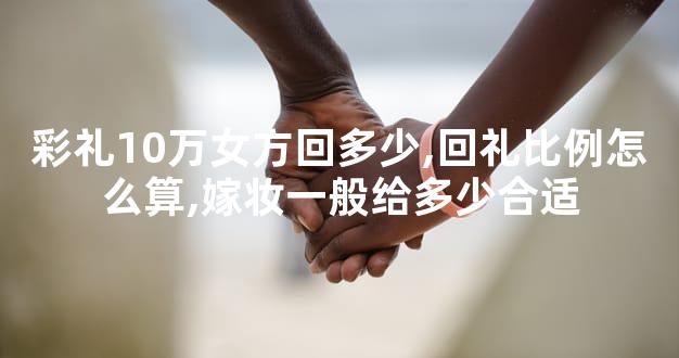 彩礼10万女方回多少,回礼比例怎么算,嫁妆一般给多少合适