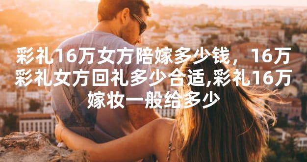 彩礼16万女方陪嫁多少钱，16万彩礼女方回礼多少合适
