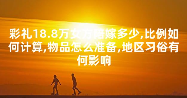 彩礼18.8万女方陪嫁多少,比例如何计算,物品怎么准备,地区习俗有何影响