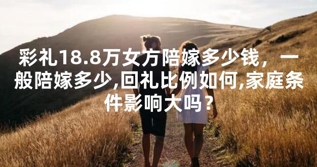 彩礼18.8万女方陪嫁多少钱，一般陪嫁多少,回礼比例如何,家庭条件影响大吗？