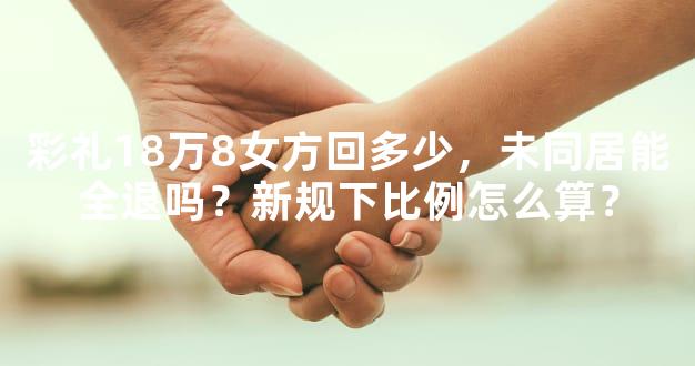 彩礼18万8女方回多少，未同居能全退吗？新规下比例怎么算？