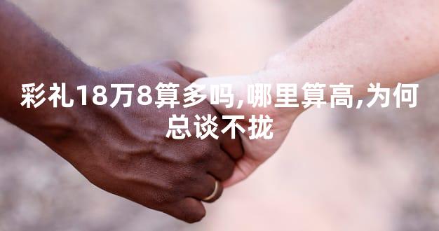 彩礼18万8算多吗,哪里算高,为何总谈不拢