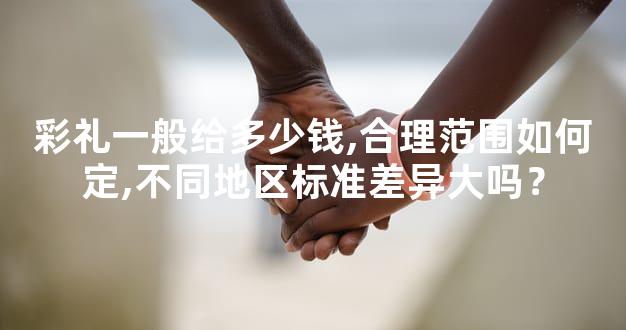 彩礼一般给多少钱,合理范围如何定,不同地区标准差异大吗？