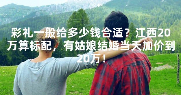 彩礼一般给多少钱合适？江西20万算标配，有姑娘结婚