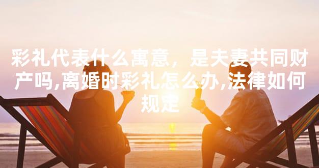 彩礼代表什么寓意，是夫妻共同财产吗,离婚时彩礼怎