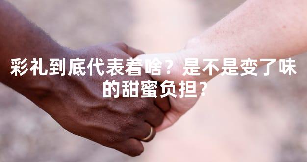 彩礼到底代表着啥？是不是变了味的甜蜜负担？