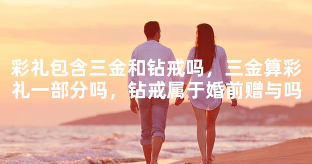 彩礼包含三金和钻戒吗，三金算彩礼一部分吗，钻戒