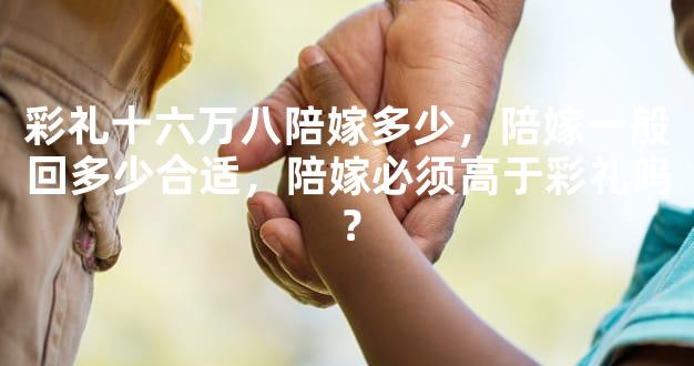 彩礼十六万八陪嫁多少，陪嫁一般回多少合适，陪嫁