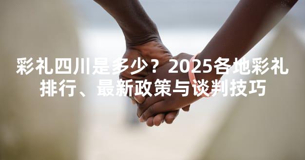 彩礼四川是多少？2025各地彩礼排行、最新政策与谈判