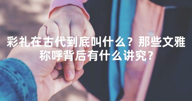 彩礼在古代到底叫什么？那些文雅称呼背后有什么讲