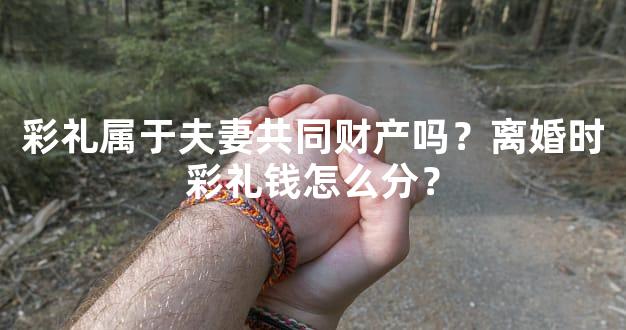 彩礼属于夫妻共同财产吗？离婚时彩礼钱怎么分？