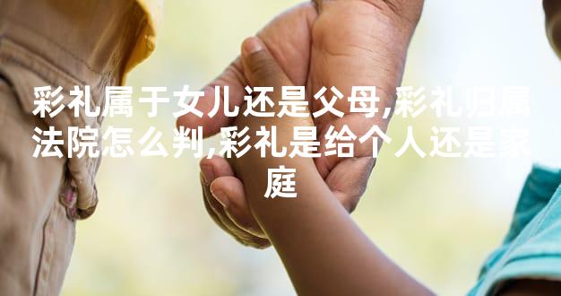 彩礼属于女儿还是父母,彩礼归属法院怎么判,彩礼是给