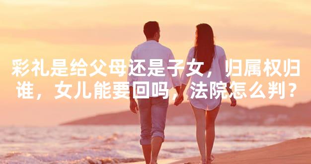 彩礼是给父母还是子女，归属权归谁，女儿能要回吗