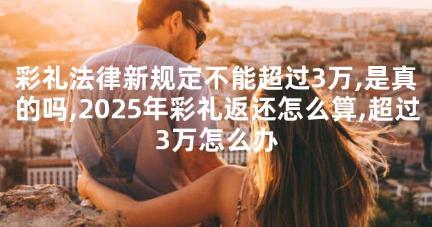 彩礼法律新规定不能超过3万,是真的吗,2025年彩礼返还怎么算,超过3万怎么办