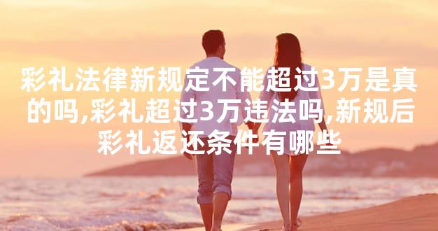 彩礼法律新规定不能超过3万是真的吗,彩礼超过3万违法吗,新规后彩礼返还条件