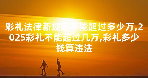 彩礼法律新规定不能超过多少万,2025彩礼不能超过几万