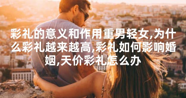 彩礼的意义和作用重男轻女,为什么彩礼越来越高,彩礼