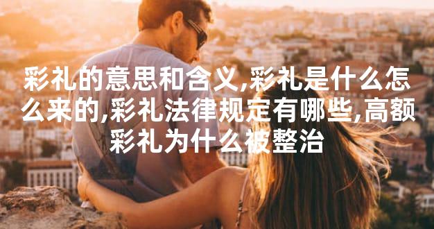 彩礼的意思和含义,彩礼是什么怎么来的,彩礼法律规定