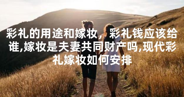 彩礼的用途和嫁妆，彩礼钱应该给谁,嫁妆是夫妻共同财产吗,现代彩礼嫁妆如何