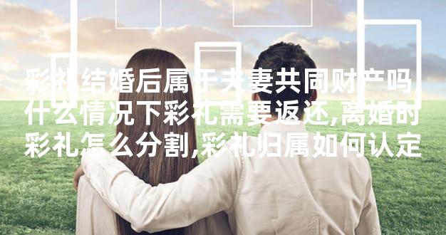 彩礼结婚后属于夫妻共同财产吗,什么情况下彩礼需要返还,离婚时彩礼怎么分割