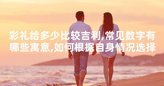 彩礼给多少比较吉利,常见数字有哪些寓意,如何根据自