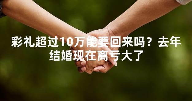 彩礼超过10万能要回来吗？去年结婚现在离亏大了